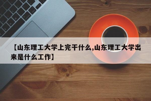 【山东理工大学上完干什么,山东理工大学出来是什么工作】