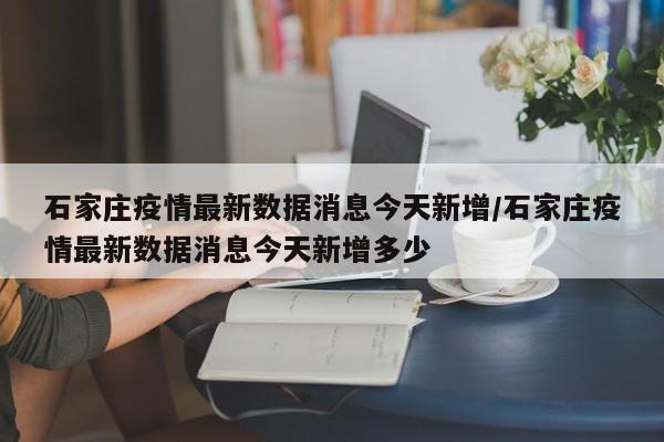 石家庄疫情最新数据消息今天新增/石家庄疫情最新数据消息今天新增多少