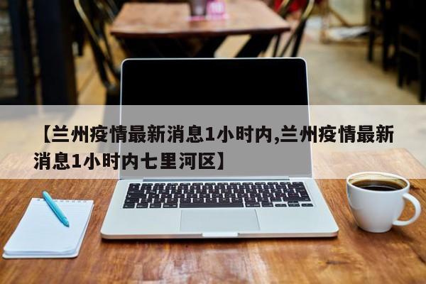 【兰州疫情最新消息1小时内,兰州疫情最新消息1小时内七里河区】