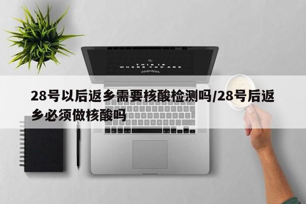 28号以后返乡需要核酸检测吗/28号后返乡必须做核酸吗
