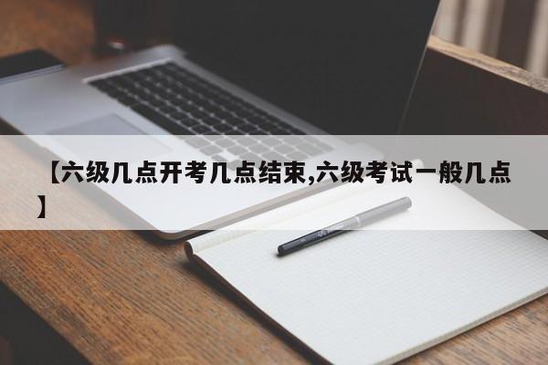 【六级几点开考几点结束,六级考试一般几点】
