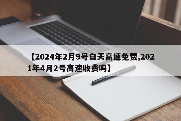 【2024年2月9号白天高速免费,2021年4月2号高速收费吗】