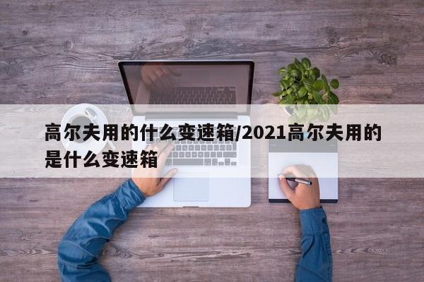 高尔夫用的什么变速箱/2021高尔夫用的是什么变速箱