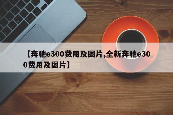 【奔驰e300费用及图片,全新奔驰e300费用及图片】