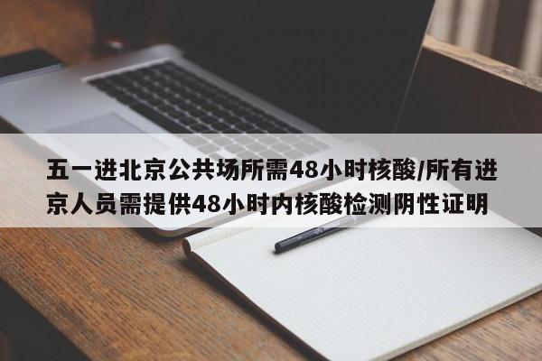 五一进北京公共场所需48小时核酸/所有进京人员需提供48小时内核酸检测阴性证明