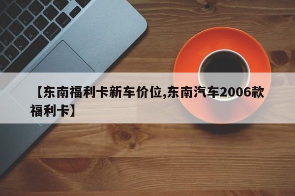 【东南福利卡新车价位,东南汽车2006款福利卡】