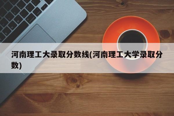 河南理工大录取分数线(河南理工大学录取分数)