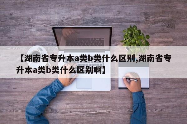 【湖南省专升本a类b类什么区别,湖南省专升本a类b类什么区别啊】