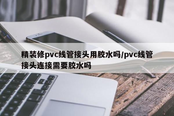 精装修pvc线管接头用胶水吗/pvc线管接头连接需要胶水吗