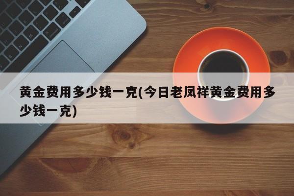 黄金费用多少钱一克(今日老凤祥黄金费用多少钱一克)