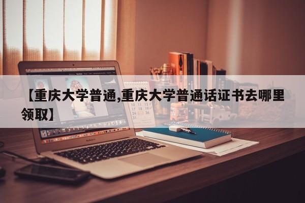 【重庆大学普通,重庆大学普通话证书去哪里领取】