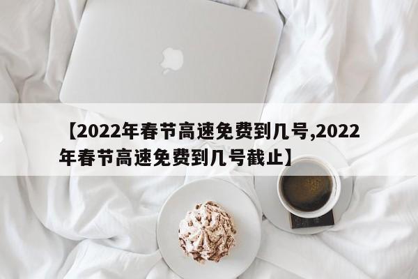 【2022年春节高速免费到几号,2022年春节高速免费到几号截止】