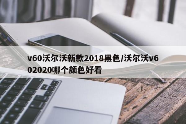 v60沃尔沃新款2018黑色/沃尔沃v602020哪个颜色好看