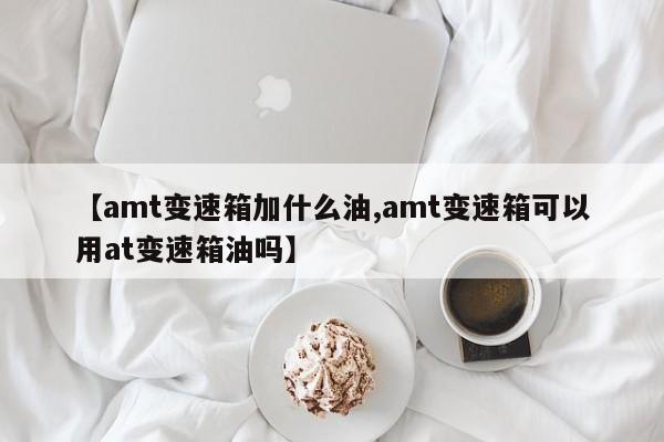 【amt变速箱加什么油,amt变速箱可以用at变速箱油吗】