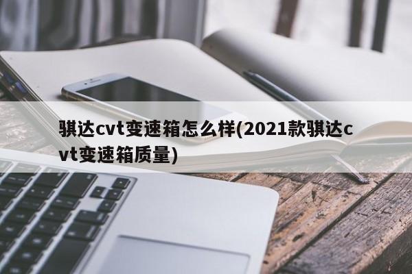 骐达cvt变速箱怎么样(2021款骐达cvt变速箱质量)