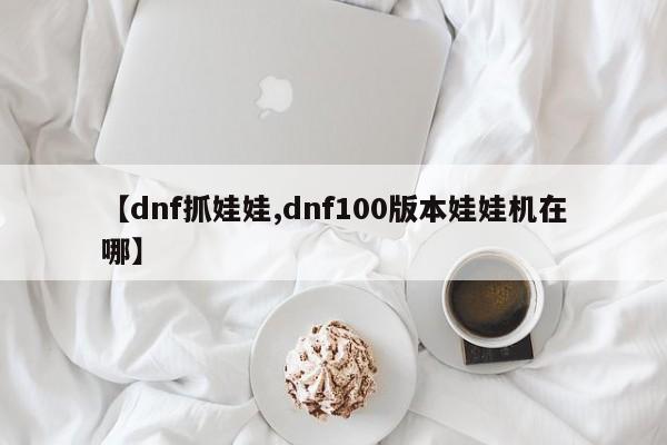 【dnf抓娃娃,dnf100版本娃娃机在哪】