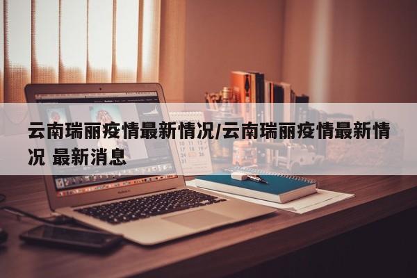 云南瑞丽疫情最新情况/云南瑞丽疫情最新情况 最新消息